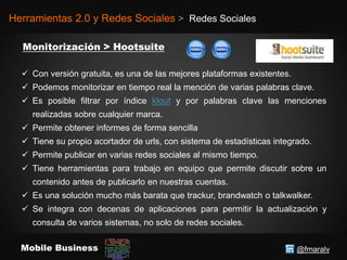 @fmaralvMobile Business
Herramientas 2.0 y Redes Sociales > Redes Sociales
 Con versión gratuita, es una de las mejores plataformas existentes.
 Podemos monitorizar en tiempo real la mención de varias palabras clave.
 Es posible filtrar por índice klout y por palabras clave las menciones
realizadas sobre cualquier marca.
 Permite obtener informes de forma sencilla
 Tiene su propio acortador de urls, con sistema de estadísticas integrado.
 Permite publicar en varias redes sociales al mismo tiempo.
 Tiene herramientas para trabajo en equipo que permite discutir sobre un
contenido antes de publicarlo en nuestras cuentas.
 Es una solución mucho más barata que trackur, brandwatch o talkwalker.
 Se integra con decenas de aplicaciones para permitir la actualización y
consulta de varios sistemas, no solo de redes sociales.
 