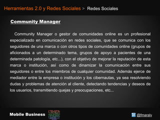 @fmaralvMobile Business
Herramientas 2.0 y Redes Sociales > Redes Sociales
Community Manager o gestor de comunidades online es un profesional
especializado en comunicación en redes sociales, que se comunica con los
seguidores de una marca o con otros tipos de comunidades online (grupos de
aficionados a un determinado tema, grupos de apoyo a pacientes de una
determinada patología, etc...), con el objetivo de mejorar la reputación de esta
marca o institución, así como de dinamizar la comunicación entre sus
seguidores o entre los miembros de cualquier comunidad. Además ejerce de
mediador entre la empresa o institución y los cibernautas, ya sea resolviendo
dudas y problemas de atención al cliente, detectando tendencias y deseos de
los usuarios, transmitiendo quejas y preocupaciones, etc...
 