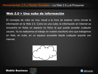 @fmaralvMobile Business
Herramientas 2.0 y Redes Sociales > La Web 2.0 y el Prosumer
El concepto de nube es muy visual a la hora de explicar cómo circula la
información en la Web 2.0. Como en una nube, la información en Internet se
encuentra en Nube un espacio no físico al que puede acceder cualquier
usuario. Ya no realizamos el trabajo en nuestro escritorio sino que trabajamos
en Web, en nube, en un espacio accesible desde cualquier soporte con
Internet.
 