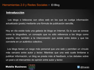 @fmaralvMobile Business
Herramientas 2.0 y Redes Sociales > El Blog
Los blogs o bitácoras son sitios web en los que se cuelga información
actualizada (posts) mediante una fórmula de publicación sencilla.
Hoy en día existe toda una galaxia de blogs en Internet. Es lo que se conoce
como la blogosfera, un concepto que no sólo referencia a los blogs como
soporte, sino también a la interconexión que existe entre éstos y que los
convierte en un auténtico colectivo.
Los blogs tienen un rasgo más personal que una web y permiten un vínculo
más cercano entre autor y lector. Mientras que una web suele limitarse a
publicar información, un blog se presta más al feedback, a los debates sobre
un post o el intercambio de opinión entre autor y lector.
 