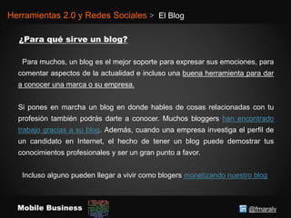 @fmaralvMobile Business
Herramientas 2.0 y Redes Sociales > El Blog
Para muchos, un blog es el mejor soporte para expresar sus emociones, para
comentar aspectos de la actualidad e incluso una buena herramienta para dar
a conocer una marca o su empresa.
Si pones en marcha un blog en donde hables de cosas relacionadas con tu
profesión también podrás darte a conocer. Muchos bloggers han encontrado
trabajo gracias a su blog. Además, cuando una empresa investiga el perfil de
un candidato en Internet, el hecho de tener un blog puede demostrar tus
conocimientos profesionales y ser un gran punto a favor.
Incluso alguno pueden llegar a vivir como blogers monetizando nuestro blog
 