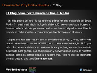 @fmaralvMobile Business
Herramientas 2.0 y Redes Sociales > El Blog
Un blog puede ser uno de los grandes pilares en una estrategia de Social
Media. Si nuestra estrategia incluye la elaboración de contenidos, el blog es un
buen soporte en el que podremos publicar contenido original (susceptible de
difundir en redes sociales) y comunicarnos directamente con el usuario.
Seguro que has oído eso de que “el contenido es el rey” y lo es, sobre todo
cuando se utiliza como valor añadido dentro de nuestra estrategia. Al fin y al
cabo, las redes sociales son conversaciones y el blog es una herramienta
estupenda para generar esa conversación y desviarla hacia otros de nuestros
canales, como los perfiles sociales o nuestra web. Pero no sólo es importante
generar debate, sino también engagement.
 