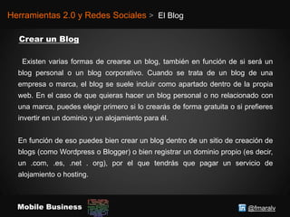 @fmaralvMobile Business
Herramientas 2.0 y Redes Sociales > El Blog
Existen varias formas de crearse un blog, también en función de si será un
blog personal o un blog corporativo. Cuando se trata de un blog de una
empresa o marca, el blog se suele incluir como apartado dentro de la propia
web. En el caso de que quieras hacer un blog personal o no relacionado con
una marca, puedes elegir primero si lo crearás de forma gratuita o si prefieres
invertir en un dominio y un alojamiento para él.
En función de eso puedes bien crear un blog dentro de un sitio de creación de
blogs (como Wordpress o Blogger) o bien registrar un dominio propio (es decir,
un .com, .es, .net . org), por el que tendrás que pagar un servicio de
alojamiento o hosting.
 