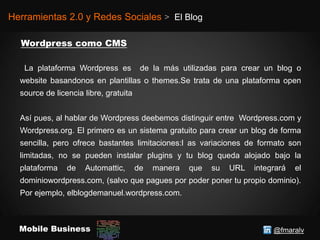 @fmaralvMobile Business
Herramientas 2.0 y Redes Sociales > El Blog
La plataforma Wordpress es de la más utilizadas para crear un blog o
website basandonos en plantillas o themes.Se trata de una plataforma open
source de licencia libre, gratuita
Así pues, al hablar de Wordpress deebemos distinguir entre Wordpress.com y
Wordpress.org. El primero es un sistema gratuito para crear un blog de forma
sencilla, pero ofrece bastantes limitaciones:l as variaciones de formato son
limitadas, no se pueden instalar plugins y tu blog queda alojado bajo la
plataforma de Automattic, de manera que su URL integrará el
dominiowordpress.com, (salvo que pagues por poder poner tu propio dominio).
Por ejemplo, elblogdemanuel.wordpress.com.
 
