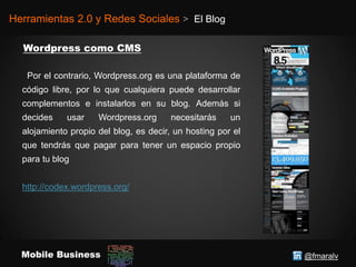 @fmaralvMobile Business
Herramientas 2.0 y Redes Sociales > El Blog
Por el contrario, Wordpress.org es una plataforma de
código libre, por lo que cualquiera puede desarrollar
complementos e instalarlos en su blog. Además si
decides usar Wordpress.org necesitarás un
alojamiento propio del blog, es decir, un hosting por el
que tendrás que pagar para tener un espacio propio
para tu blog
http://codex.wordpress.org/
 