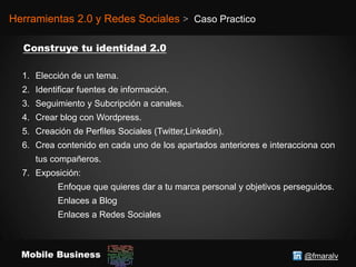 @fmaralvMobile Business
Herramientas 2.0 y Redes Sociales > Caso Practico
1. Elección de un tema.
2. Identificar fuentes de información.
3. Seguimiento y Subcripción a canales.
4. Crear blog con Wordpress.
5. Creación de Perfiles Sociales (Twitter,Linkedin).
6. Crea contenido en cada uno de los apartados anteriores e interacciona con
tus compañeros.
7. Exposición:
Enfoque que quieres dar a tu marca personal y objetivos perseguidos.
Enlaces a Blog
Enlaces a Redes Sociales
 