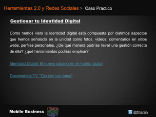 @fmaralvMobile Business
Herramientas 2.0 y Redes Sociales > Caso Practico
Como hemos visto la identidad digital está compuesta por distintos aspectos
que hemos señalado en la unidad como fotos, videos, comentarios en sitios
webs, perfiles personales. ¿De qué manera podrías llevar una gestión correcta
de ella? ¿qué herramientas podrías emplear?
Identidad Digital: El nuevo usuario en el mundo digital
Documentos TV. "Ojo con tus datos"
 