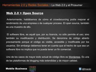 @fmaralvMobile Business
Herramientas 2.0 y Redes Sociales > La Web 2.0 y el Prosumer
Anteriormente, hablábamos de cómo el crowdsourcing podía mejorar el
rendimiento de una empresa o de cualquier proceso. El open source, también
es una muestra de ello.
El software libre, es aquél que, por su licencia, no sólo permite el uso; sino
también su modificación y distribución. Se denomina de código abierto
precisamente porque el código es visible, accesible y modificable por los
usuarios. Sin embargo debemos tener en cuenta que el hecho de que sea un
software libre no implica que no pueda tener un fin comercial.
Uno de los casos de mayor éxito actual de código libre es Wordpress. Es una
de las plataformas de blogging más extendidas y de mayor calidad.
 