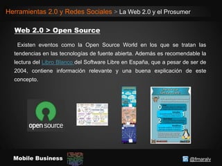 @fmaralvMobile Business
Herramientas 2.0 y Redes Sociales > La Web 2.0 y el Prosumer
Existen eventos como la Open Source World en los que se tratan las
tendencias en las tecnologías de fuente abierta. Además es recomendable la
lectura del Libro Blanco del Software Libre en España, que a pesar de ser de
2004, contiene información relevante y una buena explicación de este
concepto.
 