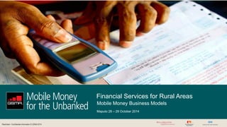 Restricted - Confidential Information © GSMA 2014 
Financial Services for Rural Areas 
Maputo 28 – 29 October 2014 
Mobile Money Business Models 
 
