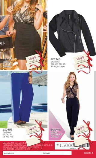 Invitada por:______________________________ Teléfono:_______________
Vigencia al 30 de Junio de 2015
Hasta agotar existencias, devoluciones 30 días a partir de la
compra, en joyería no aplican devoluciones
este catálogo no sustituye a otros
*150004.ut*150004.ut
Versión 1_____
200000
devv ciciicicionnnononononononononnonnonoononnnonnnoono esesesesesesseseseesesesseseeeseseesesesee 33333333333333300 díasssassssssssssssssssssssssssssssss aaaaaaaaaaaaaa part
an dddddeddededdddeddeddededededdddddedeedddedededddddddddeddddddddd voooooooooooooooovooooooooooooooooluuuluuuluuuluuuuuuuulluuuuuuuuluuuulluuuuuuuuuuuuuuuuuuuuuuuuuuuuuuuuuuuuuuluuuuuuuuucicicccciciccccccccicicccccccccciiiiccccccccccccccccccccccccccccccccccc onoonooooooooooooooooonoooooo es
otrososoooosooooooosoosoooosososoooossoooossssssssososossssssossssssssssosssssssossssssssssssssssssssssssssssssssssssssss .ututtut
Ve
VI0110
Vestido
34, 38, 40
10 Negro
$449
PC9431433
LS0408
Pantalón
32, 36, 38
08 Azul Rey
$449
PC1231416
FF1746
Chamarra
CH, ME, GR, XG
46 Negro Jaspe
$449
PC9131441
SD0910
Palazzo
CH, ME, GR
10 Negro
$489
PC4334213
 