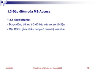 Khoa Công nghệ thông tin - Access 2000 10
3/18/2022
1.3 Đặc điểm của MS Access
1.3.1 Table (Bảng):
- Được dùng để lưu trữ dữ liệu của cơ sở dữ liệu.
- Một CSDL gồm nhiều bảng có quan hệ với nhau.
 