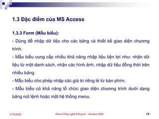 Khoa Công nghệ thông tin - Access 2000 12
3/18/2022
1.3 Đặc điểm của MS Access
1.3.3 Form (Mẫu biểu):
- Dùng để nhập dữ liệu cho các bảng và thiết kế giao diện chương
trình.
- Mẫu biểu cung cấp nhiều khả năng nhập liệu tiện lợi như: nhận dữ
liệu từ một danh sách, nhận các hình ảnh, nhập dữ liệu đồng thời trên
nhiều bảng.
- Mẫu biểu cho phép nhập các giá trị riêng lẻ từ bàn phím.
- Mẫu biểu có khả năng tổ chức giao diện chương trình dưới dạng
bảng nút lệnh hoặc một hệ thống menu.
 