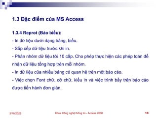 Khoa Công nghệ thông tin - Access 2000 13
3/18/2022
1.3 Đặc điểm của MS Access
1.3.4 Reprot (Báo biểu):
- In dữ liệu dưới dạng bảng, biểu.
- Sắp xếp dữ liệu trước khi in.
- Phân nhóm dữ liệu tới 10 cấp. Cho phép thực hiện các phép toán để
nhận dữ liệu tổng hợp trên mỗi nhóm.
- In dữ liệu của nhiều bảng có quan hệ trên một báo cáo.
- Việc chọn Font chữ, cỡ chữ, kiểu in và việc trình bầy trên báo cáo
được tiến hành đơn giản.
 