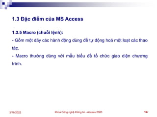 Khoa Công nghệ thông tin - Access 2000 14
3/18/2022
1.3 Đặc điểm của MS Access
1.3.5 Macro (chuỗi lệnh):
- Gồm một dãy các hành động dùng để tự động hoá một loạt các thao
tác.
- Macro thường dùng với mẫu biểu để tổ chức giao diện chương
trình.
 