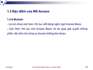 Khoa Công nghệ thông tin - Access 2000 15
3/18/2022
1.3 Đặc điểm của MS Access
1.3.6 Module:
- Là nơi chứa các hàm, thủ tục viết bằng ngôn ngữ Access Basic.
- Các hàm, thủ tục của Access Basic sẽ trợ giúp giải quyết những
phần việc khó mà công cụ Access không làm được.
 