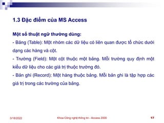 Khoa Công nghệ thông tin - Access 2000 17
3/18/2022
1.3 Đặc điểm của MS Access
Một số thuật ngữ thường dùng:
- Bảng (Table): Một nhóm các dữ liệu có liên quan được tổ chức dưới
dạng các hàng và cột.
- Trường (Field): Một cột thuộc một bảng. Mỗi trường quy định một
kiểu dữ liệu cho các giá trị thuộc trường đó.
- Bản ghi (Record): Một hàng thuộc bảng. Mỗi bản ghi là tập hợp các
giá trị trong các trường của bảng.
 