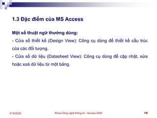 Khoa Công nghệ thông tin - Access 2000 19
3/18/2022
1.3 Đặc điểm của MS Access
Một số thuật ngữ thường dùng:
- Cửa sổ thiết kế (Design View): Công cụ dùng để thiết kế cấu trúc
của các đối tượng.
- Cửa sổ dữ liệu (Datasheet View): Công cụ dùng để cập nhật, sửa
hoặc xoá dữ liệu từ một bảng.
 