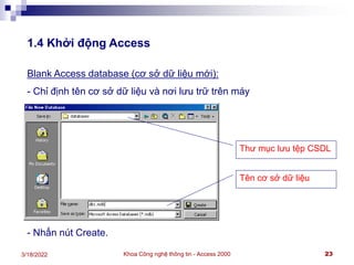 Khoa Công nghệ thông tin - Access 2000 23
3/18/2022
1.4 Khởi động Access
Blank Access database (cơ sở dữ liệu mới):
- Chỉ định tên cơ sở dữ liệu và nơi lưu trữ trên máy
- Nhấn nút Create.
Thư mục lưu tệp CSDL
Tên cơ sở dữ liệu
 