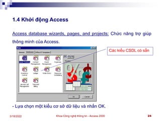 Khoa Công nghệ thông tin - Access 2000 24
3/18/2022
1.4 Khởi động Access
Access database wizards, pages, and projects: Chức năng trợ giúp
thông minh của Access.
- Lựa chọn một kiểu cơ sở dữ liệu và nhấn OK.
Các kiểu CSDL có sẵn
 