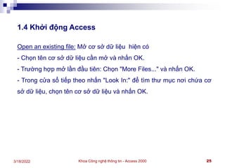 Khoa Công nghệ thông tin - Access 2000 25
3/18/2022
1.4 Khởi động Access
Open an existing file: Mở cơ sở dữ liệu hiện có
- Chọn tên cơ sở dữ liệu cần mở và nhấn OK.
- Trường hợp mở lần đầu tiên: Chọn "More Files..." và nhấn OK.
- Trong cửa sổ tiếp theo nhấn "Look In:" để tìm thư mục nơi chứa cơ
sở dữ liệu, chọn tên cơ sở dữ liệu và nhấn OK.
 