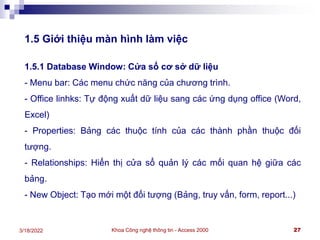 Khoa Công nghệ thông tin - Access 2000 27
3/18/2022
1.5 Giới thiệu màn hình làm việc
1.5.1 Database Window: Cửa sổ cơ sở dữ liệu
- Menu bar: Các menu chức năng của chương trình.
- Office linhks: Tự động xuất dữ liệu sang các ứng dụng office (Word,
Excel)
- Properties: Bảng các thuộc tính của các thành phần thuộc đối
tượng.
- Relationships: Hiển thị cửa sổ quản lý các mối quan hệ giữa các
bảng.
- New Object: Tạo mới một đối tượng (Bảng, truy vấn, form, report...)
 