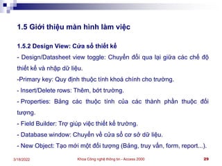Khoa Công nghệ thông tin - Access 2000 29
3/18/2022
1.5 Giới thiệu màn hình làm việc
1.5.2 Design View: Cửa sổ thiết kế
- Design/Datasheet view toggle: Chuyển đổi qua lại giữa các chế độ
thiết kế và nhập dữ liệu.
-Primary key: Quy định thuộc tính khoá chính cho trường.
- Insert/Delete rows: Thêm, bớt trường.
- Properties: Bảng các thuộc tính của các thành phần thuộc đối
tượng.
- Field Builder: Trợ giúp việc thiết kế trường.
- Database window: Chuyển về cửa sổ cơ sở dữ liệu.
- New Object: Tạo mới một đối tượng (Bảng, truy vấn, form, report...).
 