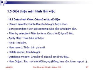 Khoa Công nghệ thông tin - Access 2000 31
3/18/2022
1.5 Giới thiệu màn hình làm việc
1.5.3 Datasheet View: Cửa sổ nhập dữ liệu
- Record selector: Đánh dấu các bản ghi được chọn.
- Sort Ascending / Sort Descending: Sắp xếp tăng/giảm dần.
- Filter by selection/ Filter by form: Các chế độ lọc dữ liệu.
- Apply filter: Thực hiện lệnh lọc.
- Find: Tìm kiếm.
- New record: Thêm bản ghi mới.
- Delete record: Xoá bản ghi.
- Database window: Chuyển về cửa sổ cơ sở dữ liệu.
- New Object: Tạo mới một đối tượng (Bảng, truy vấn, form, report...).
 
