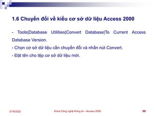Khoa Công nghệ thông tin - Access 2000 32
3/18/2022
1.6 Chuyển đổi về kiểu cơ sở dữ liệu Access 2000
- Tools|Database Utilities|Convert Database|To Current Access
Database Version.
- Chọn cơ sở dữ liệu cần chuyển đổi và nhấn nút Convert.
- Đặt tên cho tệp cơ sở dữ liệu mới.
 