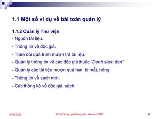 Khoa Công nghệ thông tin - Access 2000 4
3/18/2022
1.1 Một số ví dụ về bài toán quản lý
1.1.2 Quản lý Thư viện
- Nguồn tài liệu.
- Thông tin về độc giả.
- Theo dõi quá trình mượn trả tài liệu.
- Quản lý thông tin về các độc giả thuộc “Danh sách đen”
- Quản lý các tài liệu mượn quá hạn, bị mất, hỏng.
- Thông tin về sách mới.
- Các thống kê về độc giả, sách.
 