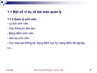 Khoa Công nghệ thông tin - Access 2000 5
3/18/2022
1.1 Một số ví dụ về bài toán quản lý
1.1.3 Quản lý sinh viên
- Lý lịch sinh viên.
- Các thông tin đào tạo.
- Bảng điểm sinh viên.
- Học bạ sinh viên.
- Các báo cáo thống kê, bảng điểm học kỳ, bảng điểm tốt nghiệp,
v.v...
 