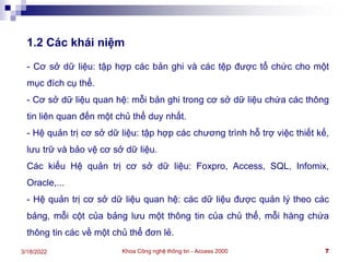 Khoa Công nghệ thông tin - Access 2000 7
3/18/2022
1.2 Các khái niệm
- Cơ sở dữ liệu: tập hợp các bản ghi và các tệp được tổ chức cho một
mục đích cụ thể.
- Cơ sở dữ liệu quan hệ: mỗi bản ghi trong cơ sở dữ liệu chứa các thông
tin liên quan đến một chủ thể duy nhất.
- Hệ quản trị cơ sở dữ liệu: tập hợp các chương trình hỗ trợ việc thiết kế,
lưu trữ và bảo vệ cơ sở dữ liệu.
Các kiểu Hệ quản trị cơ sở dữ liệu: Foxpro, Access, SQL, Infomix,
Oracle,...
- Hệ quản trị cơ sở dữ liệu quan hệ: các dữ liệu được quản lý theo các
bảng, mỗi cột của bảng lưu một thông tin của chủ thể, mỗi hàng chứa
thông tin các về một chủ thể đơn lẻ.
 