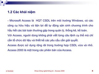 Khoa Công nghệ thông tin - Access 2000 8
3/18/2022
1.2 Các khái niệm
- Microsoft Access là HQT CSDL trên môi trường Windows, có các
công cụ hữu hiệu và tiện lợi để tự động sản sinh chương trình cho
hầu hết các bài toán thường gặp trong quản lý, thống kê, kế toán.
Với Access, người dùng không phải viết từng câu lệnh cụ thể mà chỉ
cần tổ chức dữ liệu và thiết kế các yêu cầu cần giải quyết.
Access được sử dụng rộng rãi trong trường hợp CSDL vừa và nhỏ.
Access 2000 là một trong các phiên bản của Access.
 