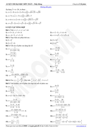 LUYỆN THI ĐẠI HỌC MÔN TOÁN – Thầy Hùng Chuyên đề Số phức
Tham gia trọn vẹn khóa LTĐH và Luyện giải đề để đạt 8 điểm Toán trở lên! www.moon.vn
Hướng dẫn giải:
Áp dụng z a bi= − , ta được :
1. z 2 5i z 2 5i z 4 25 29= − ⇒ = + ⇒ = + =
2. z 7i z 7i z 49 7= ⇒ = − ⇒ = =
3. z 6 i z 6 i z 36 1 37= + ⇒ = − ⇒ = + =
4. z 3 2i z 3 2i z 3 4 7= − ⇒ = + ⇒ = + =
LUYỆN TẬP TỔNG HỢP
Bài 1. Tính z z', z z', z.z'+ − với
1) z 5 2i , z' 4 3i= + = + 2) z 2 3i , z' 6 4i= − = +
3) z 4 7i , z' 2 5i= − − = − 4) z 1 i 3, z' 3 2i= + = − +
Bài 2. Thực hiện các phép tính sau :
1) ( )
2
1 i− 2) ( )
2
2 3i+
3) ( )
3
1 i 3i+ + 4) ( )
2010
1 i+
Bài 3. Viết các số phức sau dạng đại số:
1)
( )( )
1
z
1 i 4 3i
=
+ −
2)
5 6i
z
4 3i
− +
=
+
3)
7 2i
z
8 6i
 −
=  
− 
4)
3 4i
z
4 i
−
=
−
5)
1
z
2 3i
=
−
6)
1
z
1 3
i
2 2
=
−
7)
3 2i
z
i
−
= 8)
2 i
z
5i
+
=
9)
4i
z
1 i
=
−
10)
1 2i 12i
z
12i 1 2i
+
= +
+
11)
(2 i)(12i) (2i)(1 2i)
z
2i 2 i
+ +
= +
+
Bài 4. Cho
1 3
z i
2 2
= − + . Hãy tính: ( )
3
2 21
, z, z , z , 1 z z
z
+ + .
Bài 5. Tính modun, tìm số phức liên hợp của mỗi số phức sau:
1)
1
z
2 3i
=
+
2)
4 5i
z
i
+
=
3)
4 3i
z
2 i
−
=
−
4)
1 2i
z
2 i
−
=
+
5) z (2 i)( 3 2i)(5 4i)= − − + − 6)
( )( )
1
z
1 2i 3 i
=
+ −
7)
( )( )
2 3i
z
4 i 2 2i
+
=
+ −
8)
5 5i 20
z
3 4i 4 3i
+
= +
− +
9)
3 7i 5 8i
z
2 3i 2 3i
+ −
= +
+ −
10)
3 2i (2 i)(4 3i)
z
2 i
+ + − −
=
+
11)
(3 2i)(4 3i)
z 5 4i
1 2i
− +
= + −
−
12)
( ) ( )
2
3 2i 1 i
z
1 i
− −
=
+
13)
( )( )
( )
3 2i 1 3i
z 2 i
1 3i
+ −
= + −
+
14)
( ) ( )
( ) ( )
2 3
3 2
1 2i 1 i
z
3 2i 2 i
+ − −
=
+ − +
15) 7
7
1 1
z i
2i i
 
= − 
 
16) ( ) ( )( )
33
101 i 1
z 1 i 2 3i 2 3i
1 i i
+ 
= + − + + − + 
− 
 