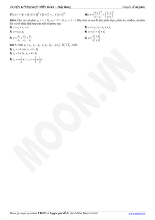 LUYỆN THI ĐẠI HỌC MÔN TOÁN – Thầy Hùng Chuyên đề Số phức
Tham gia trọn vẹn khóa LTĐH và Luyện giải đề để đạt 8 điểm Toán trở lên! www.moon.vn
17) ( ) ( ) ( ) ( )
2 3 20
z 1 1 i 1 i 1 i ... 1 i= + + + + + + + + + 18)
8 8
1 i 1 i
z
1 i 1 i
+ −   
= +   
− +   
Bài 6. Cho các số phức z1 = 1 + 2i, z2 = –2 + 3i, z3 = 1 – i. Hãy tính và sau đó tìm phần thực, phần ảo, môđun, số phức
đối và số phức liên hợp của mỗi số phức sau:
1) 1 2 3z z z z= + + 2) 1 2 2 3 3 1z z z z z z z= + +
3) 1 2 3z z z z= 4) 2 2 2
1 2 3z z z z= + +
5) 31 2
2 3 1
zz z
z
z z z
= + + 6)
2 2
1 2
2 2
2 3
z z
z
z z
+
=
+
Bài 7. Tính 1 2 1 2 1 2 1 2 1 2z z , z z , z .z , z 2z , 2z z+ − − + , biết:
1) 1 2z 5 6i, z 1 2i= − + = −
2) 1 2z 3 2i, z 4 3i= + = −
3) 1 2
1 1 1
z i, z i
2 3 2
= − + = − +
 