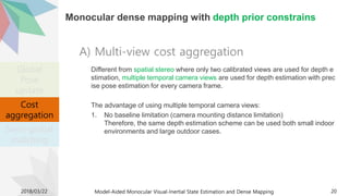 Monocular dense mapping with depth prior constrains
Different from spatial stereo where only two calibrated views are used for depth e
stimation, multiple temporal camera views are used for depth estimation with prec
ise pose estimation for every camera frame.
The advantage of using multiple temporal camera views:
1. No baseline limitation (camera mounting distance limitation)
Therefore, the same depth estimation scheme can be used both small indoor
environments and large outdoor cases.
2018/03/22 Model-Aided Monocular Visual-Inertial State Estimation and Dense Mapping 20
A) Multi-view cost aggregation
Cost
aggregation
Global
Pose
update
Cost
aggregation
Semi-global
matching
 