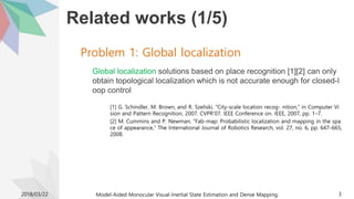 Related works (1/5)
Global localization solutions based on place recognition [1][2] can only
obtain topological localization which is not accurate enough for closed-l
oop control
[1] G. Schindler, M. Brown, and R. Szeliski, “City-scale location recog- nition,” in Computer Vi
sion and Pattern Recognition, 2007. CVPR’07. IEEE Conference on. IEEE, 2007, pp. 1–7.
[2] M. Cummins and P. Newman, “Fab-map: Probabilistic localization and mapping in the spa
ce of appearance,” The International Journal of Robotics Research, vol. 27, no. 6, pp. 647–665,
2008.
2018/03/22 Model-Aided Monocular Visual-Inertial State Estimation and Dense Mapping 3
Problem 1: Global localization
 