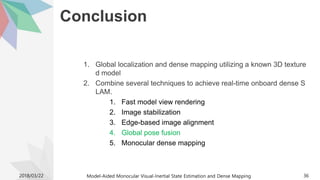 Conclusion
1. Global localization and dense mapping utilizing a known 3D texture
d model
2. Combine several techniques to achieve real-time onboard dense S
LAM.
1. Fast model view rendering
2. Image stabilization
3. Edge-based image alignment
4. Global pose fusion
5. Monocular dense mapping
2018/03/22 Model-Aided Monocular Visual-Inertial State Estimation and Dense Mapping 36
 