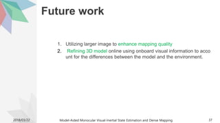Future work
1. Utilizing larger image to enhance mapping quality
2. Refining 3D model online using onboard visual information to acco
unt for the differences between the model and the environment.
2018/03/22 Model-Aided Monocular Visual-Inertial State Estimation and Dense Mapping 37
 