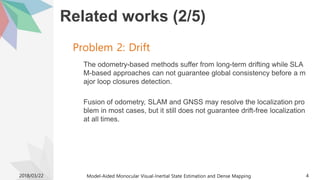 Related works (2/5)
The odometry-based methods suffer from long-term drifting while SLA
M-based approaches can not guarantee global consistency before a m
ajor loop closures detection.
Fusion of odometry, SLAM and GNSS may resolve the localization pro
blem in most cases, but it still does not guarantee drift-free localization
at all times.
2018/03/22 Model-Aided Monocular Visual-Inertial State Estimation and Dense Mapping 4
Problem 2: Drift
 