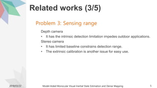 Related works (3/5)
Depth camera
• It has the intrinsic detection limitation impedes outdoor applications.
Stereo camera
• It has limited baseline constrains detection range.
• The extrinsic calibration is another issue for easy use.
2018/03/22 Model-Aided Monocular Visual-Inertial State Estimation and Dense Mapping 5
Problem 3: Sensing range
 