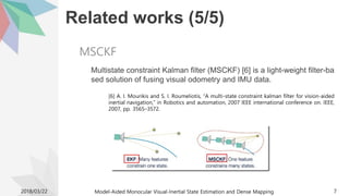 Related works (5/5)
Multistate constraint Kalman filter (MSCKF) [6] is a light-weight filter-ba
sed solution of fusing visual odometry and IMU data.
[6] A. I. Mourikis and S. I. Roumeliotis, “A multi-state constraint kalman filter for vision-aided
inertial navigation,” in Robotics and automation, 2007 IEEE international conference on. IEEE,
2007, pp. 3565–3572.
2018/03/22 Model-Aided Monocular Visual-Inertial State Estimation and Dense Mapping 7
MSCKF
 