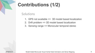Contributions (1/2)
1. GPS not available => 3D model based localization
2. Drift problem => 3D model based localization
3. Sensing range => Monocular temporal stereo
2018/03/22 Model-Aided Monocular Visual-Inertial State Estimation and Dense Mapping 8
Solutions
 