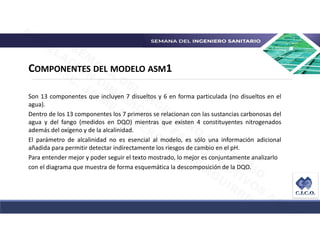 COMPONENTES DEL MODELO ASM1
Son 13 componentes que incluyen 7 disueltos y 6 en forma particulada (no disueltos en el
agua)...