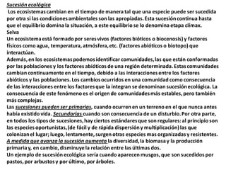 Sucesión ecológica
Los ecosistemascambian en el tiempo de manera tal que una especie puede ser sucedida
por otra si las condicionesambientales son las apropiadas.Esta sucesióncontinua hasta
que el equilibrio domina la situación, a este equilibrio se lo denomina etapa clímax.
Selva
Un ecosistemaestá formadopor seresvivos (factores bióticos o biocenosis)y factores
físicos como agua, temperatura, atmósfera,etc. (factores abióticos o biotopo) que
interactúan.
Además, en los ecosistemaspodemosidentificar comunidades,las que están conformadas
por las poblaciones y los factores abióticos de una región determinada.Estascomunidades
cambian continuamente en el tiempo, debido a las interaccionesentre los factores
abióticos y las poblaciones.Los cambiosocurridos en una comunidad como consecuencia
de las interacciones entre los factoresque la integran se denominan sucesiónecológica. La
consecuencia de este fenómeno es el origen de comunidadesmás estables, pero también
más complejas.
Las sucesiones pueden ser primarias, cuando ocurren en un terreno en el que nunca antes
había existido vida. Secundarias cuando son consecuencia de un disturbio.Por otra parte,
en todos los tipos de sucesiones,hay ciertos estándaresque son regulares:al principio son
las especies oportunistas,(de fácil y de rápida dispersióny multiplicación)las que
colonizanel lugar; luego, lentamente, surgen otras especies mas organizadasy resistentes.
A medida que avanza la sucesión aumenta la diversidad,la biomasay la producción
primariay, en cambio, disminuye la relación entre las últimas dos.
Un ejemplo de sucesión ecológica sería cuando aparecen musgos, que son sucedidos por
pastos, por arbustosy por último, por árboles.
 