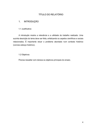 4
TÍTULO DO RELATÓRIO
1. INTRODUÇÃO
1.1 Justificativa
A introdução mostra a relevância e a utilidade do trabalho realizado. Uma
sucinta descrição do tema deve ser feita, enfatizando os aspetos científicos e sociais
relacionados. É importante situar o problema abordado num contexto histórico
(conciso esboço histórico).
1.2 Objetivos
Precisa ressaltar com clareza os objetivos principais do ensaio.
 