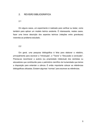 5
2. REVISÃO BIBLIOGRÁFICA
2.1
Em alguns casos, um experimento é realizado para verificar ou testar, como
também para aplicar um modelo teórico existente. É interessante, nestes casos,
fazer uma breve descrição dos aspectos teóricos (relações entre grandezas)
inerentes ao problema estudado.
2.2
Em geral, uma pesquisa bibliográfica é feita para elaborar o relatório,
principalmente para escrever a “Introdução”, a “Teoria” e “Discussão e conclusão”.
Precisa-se reconhecer a autoria (ou propriedade intelectual) dos cientistas ou
educadores que contribuirão para o patrimônio científico da humanidade que temos
a disposição para entender a ciência. É então importante colocar as referências
bibliográficas utilizadas. Existem algumas “normas” para escrever as referências.
 