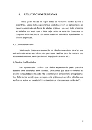 7
4. RESULTADOS EXPERIMENTAIS
Nesta parte trata-se de expor todos os resultados obtidos durante a
experiência. Esses dados experimentais coletados devem ser apresentados de
maneira organizada sob forma de tabelas, gráficos, etc. com título e legenda
apropriados em modo que o leitor seja capaz de entender, interpretar ou
comparar esses resultados com outros eventuais resultados experimentais ou
teóricos disponíveis.
4.1 Cálculos Realizados
Nesta parte, costuma-se apresentar os cálculos necessários para ter uma
estimativa dos erros nos valores das grandezas medidas (erro de incerteza dos
equipamentos usados, erros percentuais, propagação de erros, etc.).
4.2 Análise dos Resultados
Uma apresentação confusa dos dados experimentais pode prejudicar
bastante uma experiência bem sucedida. Enfatizamos que deve-se comentar ou
discutir os resultados nesta parte; não se contentando simplesmente em apresentá-
los. Salientamos também que, as vezes, esta análise pode envolver cálculos para
verificar ou aplicar um modelo teórico existente (que foi apresentado na Seção V).
 