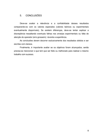 8
5. CONCLUSÕES
Deve-se avaliar a relevância e a confiabilidade desses resultados
comparando-os com os valores esperados (valores teóricos ou experimentais
eventualmente disponíveis). Se existem diferenças, deve-se tentar explicar a
discrepância ressaltando eventuais falhas nos arranjos experimentais ou falta de
atenção do operador (erro grosseiro) durante a experiência.
As conclusões devem decorrer exclusivamente dos resultados obtidos e ser
escritas com clareza.
Finalmente, é importante avaliar se os objetivos foram alcançados; senão
precisa-se mencionar o que tem que ser feito ou melhorado para realizar o mesmo
trabalho com sucesso.
 