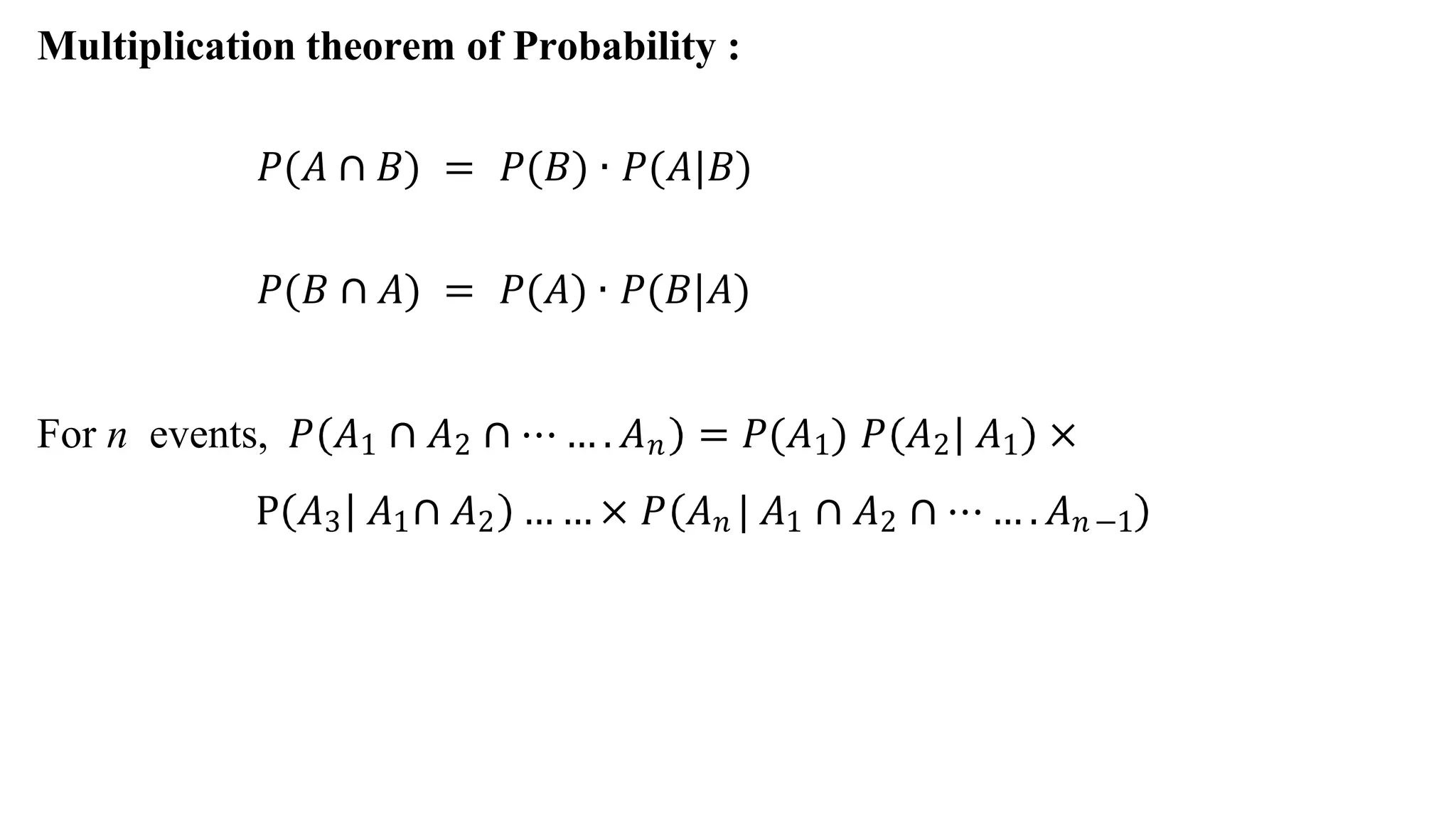 Multiplication theorem of Probability :
𝑃(𝐴 ∩ 𝐵) = 𝑃(𝐵) ∙ 𝑃(𝐴|𝐵)
𝑃(𝐵 ∩ 𝐴) = 𝑃(𝐴) ∙ 𝑃(𝐵|𝐴)
For n events, 𝑃 𝐴1 ∩ 𝐴2 ∩ ⋯ … . 𝐴𝑛 = 𝑃(𝐴1) 𝑃 𝐴2 𝐴1 ×
P 𝐴3 𝐴1∩ 𝐴2 … … × 𝑃 𝐴𝑛 | 𝐴1 ∩ 𝐴2 ∩ ⋯ … . 𝐴𝑛−1
 